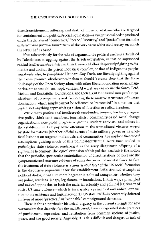 TIIE REVOLUTION WILL NOT BEFUNDED

disenfranchisement, suffering, and death of those populations who are targeted
for containment and political/sccial liquidation—a violent social order produced
under the dictates of“cemocracy.” “peace,” “security,” and “justice” that form the
hnistorieai and political foundations uf the vety sane white civil society on which
the NPIC Leff is based,

Ifwe take sericusly, for the sake of argument, the pdlitical analysis articulated
by Palestinians strugg ing against the Israel occupation, or that of imprisoned
radical irtellectuals/activistsand their free-world allies desperately fighting to dis-
‘mantle and abolish the prison industrial complex, or that of Indigenous peoples
‘worklwide who, to paraphrase Haunani-Kay Trask, are literally fighting against
Uneir uwin planned obsolescence,» chen it should become clear that the Soros
philosophy of the Open Society, along with otter liberal foundation social imagi-
naries, are at best philanthropic vanities. At worst, we can accuse the Sores, Ford,
‘Mellon, and Rockefeller foundacions, ane their ilk of NGOs anid non-proiit orga
nizations, of accompanying and facilitating these massive structures of human
dominat‘on, whic’ simply canrot be reformed or “reconciled” in a manner that
legitimates anything approaching a vision of iberation or radical freedom.

‘While many professional intellectuals (academics, lawyers, teachers, progres-
sive policy think tank members, journalists), community-based social change
‘organizations, non-profit progressive groups, student activists, ard others in
the establisiunent Lef. pay some attention to the unmediated violence waged
by state formations (whether official agents of state military power or its unof-
ficial liaisons) on targeted individuels and communities, the implict theoretical
assumptions guiding much of this political-Intellectual work have tended to
pathologize state violence. rendering it as the scary ‘Ilegitimate offspring of a
right-wing hegemony. The ‘gical extension ofthis political analysis is the notion
that the periodic, spectacular materialization of direct relations of force are the
eymptomatic and extreme evidence of some deeper set of societal faws. In fact,
the treatment of state violence as a nonessential facet of the US social formation
is the discursive requirement for the establishment Lefts strained attempts at
political dialogue with its more hegemonic political antagonists: whether they
are police, wardens, judges, legislators, or foundations. In this way, a principled
and radical opposition to both the material ectuality and political legitimacy of,
racist US state violence—which is inescapably a principled and radical opposi-
tion to the existence and legitimacy of the US state itself—is constantly deferred
in favor of more “practical” or “winnable” campaigns and demands.

There is thus a particular historical urgeacy m the current struggle for new
vvernaculars that disarticulate the multilayered, taken-for-granted state practices
of punishment, repression, and retribution from common notions of justice,
peace, and the good socie:y. Arguably, tis this difficult and dangerous task of

 

 

 
